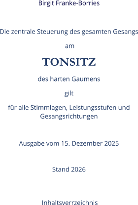 Birgit Franke-Borries  Die zentrale Steuerung des gesamten Gesangs  am TONSITZ des harten Gaumens gilt  für alle Stimmlagen, Leistungsstufen und Gesangsrichtungen  Ausgabe vom 15. Dezember 2025  Stand 2026   Inhaltsverrzeichnis