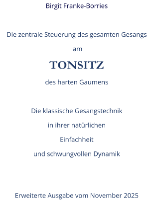 Birgit Franke-Borries  Die zentrale Steuerung des gesamten Gesangs  am TONSITZ des harten Gaumens  Die klassische Gesangstechnik in ihrer natürlichen  Einfachheit und schwungvollen Dynamik   Erweiterte Ausgabe vom November 2025
