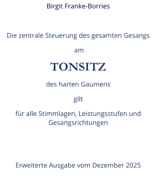 Birgit Franke-Borries  Die zentrale Steuerung des gesamten Gesangs  am TONSITZ des harten Gaumens gilt  für alle Stimmlagen, Leistungsstufen und Gesangsrichtungen   Erweiterte Ausgabe vom Dezember 2025